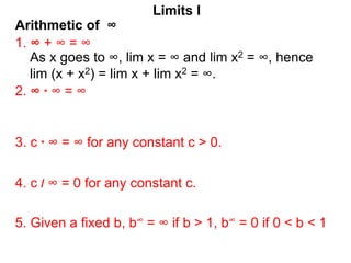 Arithmetic of ∞
Limits I
1. ∞ + ∞ = ∞
As x goes to ∞, lim x = ∞ and lim x2 = ∞, hence
lim (x + x2) = lim x + lim x2 = ∞.
2. ∞ * ∞ = ∞
3. c * ∞ = ∞ for any constant c > 0.
5. Given a fixed b, b∞ = ∞ if b > 1, b∞ = 0 if 0 < b < 1
4. c / ∞ = 0 for any constant c.
 
