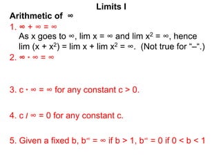 Arithmetic of ∞
Limits I
1. ∞ + ∞ = ∞
As x goes to ∞, lim x = ∞ and lim x2 = ∞, hence
lim (x + x2) = lim x + lim x2 = ∞. (Not true for “–“.)
2. ∞ * ∞ = ∞
3. c * ∞ = ∞ for any constant c > 0.
5. Given a fixed b, b∞ = ∞ if b > 1, b∞ = 0 if 0 < b < 1
4. c / ∞ = 0 for any constant c.
 