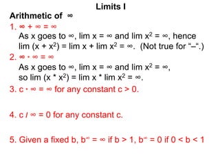 Arithmetic of ∞
Limits I
1. ∞ + ∞ = ∞
As x goes to ∞, lim x = ∞ and lim x2 = ∞, hence
lim (x + x2) = lim x + lim x2 = ∞. (Not true for “–“.)
2. ∞ * ∞ = ∞
3. c * ∞ = ∞ for any constant c > 0.
5. Given a fixed b, b∞ = ∞ if b > 1, b∞ = 0 if 0 < b < 1
4. c / ∞ = 0 for any constant c.
As x goes to ∞, lim x = ∞ and lim x2 = ∞,
so lim (x * x2) = lim x * lim x2 = ∞.
 