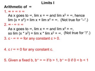 Arithmetic of ∞
Limits I
1. ∞ + ∞ = ∞
As x goes to ∞, lim x = ∞ and lim x2 = ∞, hence
lim (x + x2) = lim x + lim x2 = ∞. (Not true for “–“.)
2. ∞ * ∞ = ∞
3. c * ∞ = ∞ for any constant c > 0.
5. Given a fixed b, b∞ = ∞ if b > 1, b∞ = 0 if 0 < b < 1
4. c / ∞ = 0 for any constant c.
As x goes to ∞, lim x = ∞ and lim x2 = ∞,
so lim (x * x2) = lim x * lim x2 = ∞. (Not true for “/“.)
 