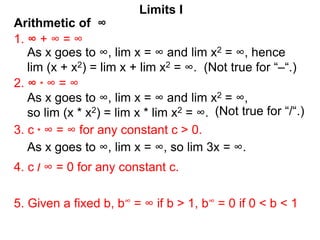Arithmetic of ∞
Limits I
1. ∞ + ∞ = ∞
As x goes to ∞, lim x = ∞ and lim x2 = ∞, hence
lim (x + x2) = lim x + lim x2 = ∞. (Not true for “–“.)
2. ∞ * ∞ = ∞
3. c * ∞ = ∞ for any constant c > 0.
5. Given a fixed b, b∞ = ∞ if b > 1, b∞ = 0 if 0 < b < 1
4. c / ∞ = 0 for any constant c.
As x goes to ∞, lim x = ∞ and lim x2 = ∞,
so lim (x * x2) = lim x * lim x2 = ∞.
As x goes to ∞, lim x = ∞, so lim 3x = ∞.
(Not true for “/“.)
 