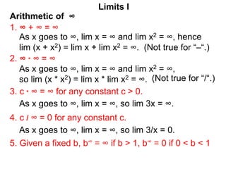 Arithmetic of ∞
Limits I
1. ∞ + ∞ = ∞
As x goes to ∞, lim x = ∞ and lim x2 = ∞, hence
lim (x + x2) = lim x + lim x2 = ∞. (Not true for “–“.)
2. ∞ * ∞ = ∞
3. c * ∞ = ∞ for any constant c > 0.
5. Given a fixed b, b∞ = ∞ if b > 1, b∞ = 0 if 0 < b < 1
4. c / ∞ = 0 for any constant c.
As x goes to ∞, lim x = ∞ and lim x2 = ∞,
so lim (x * x2) = lim x * lim x2 = ∞.
As x goes to ∞, lim x = ∞, so lim 3x = ∞.
As x goes to ∞, lim x = ∞, so lim 3/x = 0.
(Not true for “/“.)
 