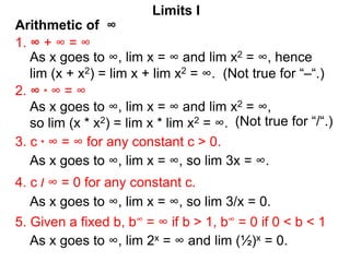 Arithmetic of ∞
Limits I
1. ∞ + ∞ = ∞
As x goes to ∞, lim x = ∞ and lim x2 = ∞, hence
lim (x + x2) = lim x + lim x2 = ∞. (Not true for “–“.)
2. ∞ * ∞ = ∞
3. c * ∞ = ∞ for any constant c > 0.
5. Given a fixed b, b∞ = ∞ if b > 1, b∞ = 0 if 0 < b < 1
4. c / ∞ = 0 for any constant c.
As x goes to ∞, lim x = ∞ and lim x2 = ∞,
so lim (x * x2) = lim x * lim x2 = ∞.
As x goes to ∞, lim x = ∞, so lim 3x = ∞.
As x goes to ∞, lim x = ∞, so lim 3/x = 0.
As x goes to ∞, lim 2x = ∞ and lim (½)x = 0.
(Not true for “/“.)
 