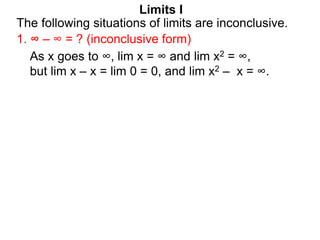 Limits I
1. ∞ – ∞ = ? (inconclusive form)
The following situations of limits are inconclusive.
As x goes to ∞, lim x = ∞ and lim x2 = ∞,
but lim x – x = lim 0 = 0, and lim x2 – x = ∞.
 