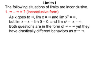 Limits I
1. ∞ – ∞ = ? (inconclusive form)
The following situations of limits are inconclusive.
As x goes to ∞, lim x = ∞ and lim x2 = ∞,
but lim x – x = lim 0 = 0, and lim x2 – x = ∞.
Both questions are in the form of ∞ – ∞ yet they
have drastically different behaviors as x ∞.
 