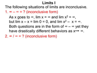 Limits I
1. ∞ – ∞ = ? (inconclusive form)
The following situations of limits are inconclusive.
2. ∞ / ∞ = ? (inconclusive form)
As x goes to ∞, lim x = ∞ and lim x2 = ∞,
but lim x – x = lim 0 = 0, and lim x2 – x = ∞.
Both questions are in the form of ∞ – ∞ yet they
have drastically different behaviors as x ∞.
 
