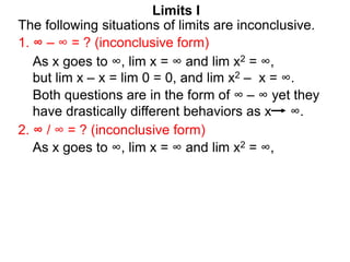 Limits I
1. ∞ – ∞ = ? (inconclusive form)
The following situations of limits are inconclusive.
2. ∞ / ∞ = ? (inconclusive form)
As x goes to ∞, lim x = ∞ and lim x2 = ∞,
As x goes to ∞, lim x = ∞ and lim x2 = ∞,
but lim x – x = lim 0 = 0, and lim x2 – x = ∞.
Both questions are in the form of ∞ – ∞ yet they
have drastically different behaviors as x ∞.
 