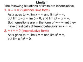 Limits I
1. ∞ – ∞ = ? (inconclusive form)
The following situations of limits are inconclusive.
2. ∞ / ∞ = ? (inconclusive form)
As x goes to ∞, lim x = ∞ and lim x2 = ∞,
but lim x / x2 = 0,
As x goes to ∞, lim x = ∞ and lim x2 = ∞,
but lim x – x = lim 0 = 0, and lim x2 – x = ∞.
Both questions are in the form of ∞ – ∞ yet they
have drastically different behaviors as x ∞.
 