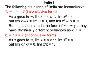 Limits I
1. ∞ – ∞ = ? (inconclusive form)
The following situations of limits are inconclusive.
2. ∞ / ∞ = ? (inconclusive form)
As x goes to ∞, lim x = ∞ and lim x2 = ∞,
but lim x / x2 = 0, lim x/x = 1,
As x goes to ∞, lim x = ∞ and lim x2 = ∞,
but lim x – x = lim 0 = 0, and lim x2 – x = ∞.
Both questions are in the form of ∞ – ∞ yet they
have drastically different behaviors as x ∞.
 