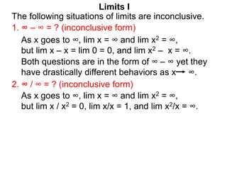 Limits I
1. ∞ – ∞ = ? (inconclusive form)
The following situations of limits are inconclusive.
2. ∞ / ∞ = ? (inconclusive form)
As x goes to ∞, lim x = ∞ and lim x2 = ∞,
but lim x / x2 = 0, lim x/x = 1, and lim x2/x = ∞.
As x goes to ∞, lim x = ∞ and lim x2 = ∞,
but lim x – x = lim 0 = 0, and lim x2 – x = ∞.
Both questions are in the form of ∞ – ∞ yet they
have drastically different behaviors as x ∞.
 