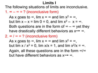Limits I
1. ∞ – ∞ = ? (inconclusive form)
The following situations of limits are inconclusive.
2. ∞ / ∞ = ? (inconclusive form)
As x goes to ∞, lim x = ∞ and lim x2 = ∞,
but lim x / x2 = 0, lim x/x = 1, and lim x2/x = ∞.
As x goes to ∞, lim x = ∞ and lim x2 = ∞,
but lim x – x = lim 0 = 0, and lim x2 – x = ∞.
Both questions are in the form of ∞ – ∞ yet they
have drastically different behaviors as x ∞.
Again, all these questions are in the form ∞/∞
but have different behaviors as x ∞.
 