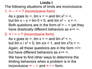 Limits I
1. ∞ – ∞ = ? (inconclusive form)
The following situations of limits are inconclusive.
2. ∞ / ∞ = ? (inconclusive form)
As x goes to ∞, lim x = ∞ and lim x2 = ∞,
but lim x / x2 = 0, lim x/x = 1, and lim x2/x = ∞.
As x goes to ∞, lim x = ∞ and lim x2 = ∞,
but lim x – x = lim 0 = 0, and lim x2 – x = ∞.
Both questions are in the form of ∞ – ∞ yet they
have drastically different behaviors as x ∞.
We have to find other ways to determine the
limiting behaviors when a problem is in the
inconclusive ∞ – ∞ and ∞ / ∞ form.
Again, all these questions are in the form ∞/∞
but have different behaviors as x ∞.
 