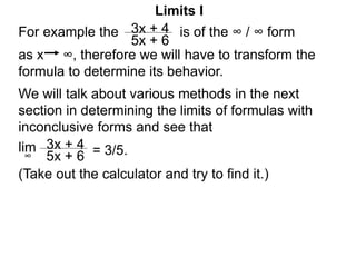 Limits I
For example the is of the ∞ / ∞ form
as x ∞, therefore we will have to transform the
formula to determine its behavior.
3x + 4
5x + 6
3x + 4
5x + 6
lim = 3/5.
∞
We will talk about various methods in the next
section in determining the limits of formulas with
inconclusive forms and see that
(Take out the calculator and try to find it.)
 