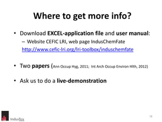 Where to get more info?
• Download EXCEL-application file and user manual:
    – Website CEFIC LRI, web page IndusChemFate
    http://www.cefic-lri.org/lri-toolbox/induschemfate


• Two papers (Ann Occup Hyg, 2011; Int Arch Occup Environ Hlth, 2012)

• Ask us to do a live-demonstration




                                                                        18
 