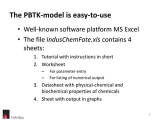 The PBTK-model is easy-to-use
  • Well-known software platform MS Excel
  • The file IndusChemFate.xls contains 4
    sheets:
       1. Tutorial with instructions in short
       2. Worksheet
          –   For parameter entry
          –   For listing of numerical output
       3. Datasheet with physical-chemical and
          biochemical properties of chemicals
       4. Sheet with output in graphs

                                                 6
 