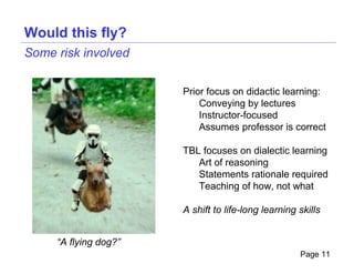 Would this fly?
Some risk involved


                       Prior focus on didactic learning:
                           Conveying by lectures
                           Instructor-focused
                           Assumes professor is correct

                       TBL focuses on dialectic learning
                          Art of reasoning
                          Statements rationale required
                          Teaching of how, not what

                       A shift to life-long learning skills


     “A flying dog?”
                                                     Page 11
 