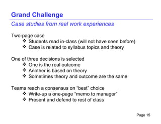 Grand Challenge
Case studies from real work experiences

Two-page case
     Students read in-class (will not have seen before)
     Case is related to syllabus topics and theory

One of three decisions is selected
     One is the real outcome
     Another is based on theory
     Sometimes theory and outcome are the same

Teams reach a consensus on “best” choice
     Write-up a one-page “memo to manager”
     Present and defend to rest of class


                                                           Page 15
 