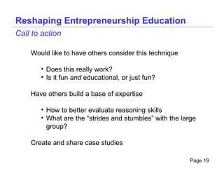 Reshaping Entrepreneurship Education
Call to action

    Would like to have others consider this technique

       • Does this really work?
       • Is it fun and educational, or just fun?

    Have others build a base of expertise

       • How to better evaluate reasoning skills
       • What are the “strides and stumbles” with the large
         group?

    Create and share case studies

                                                         Page 19
 