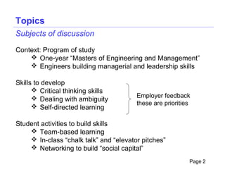 Topics
Subjects of discussion

Context: Program of study
     One-year “Masters of Engineering and Management”
     Engineers building managerial and leadership skills

Skills to develop
       Critical thinking skills
       Dealing with ambiguity          Employer feedback
                                        these are priorities
       Self-directed learning

Student activities to build skills
     Team-based learning
     In-class “chalk talk” and “elevator pitches”
     Networking to build “social capital”
                                                           Page 2
 