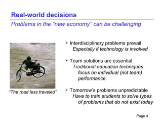 Real-world decisions
 Problems in the “new economy” can be challenging


                              Interdisciplinary problems prevail
                                 Especially if technology is involved

                              Team solutions are essential
                                Traditional education techniques
                                  focus on individual (not team)
                                  performance

“The road less traveled”
                              Tomorrow’s problems unpredictable
                                Have to train students to solve types
                                  of problems that do not exist today

                                                               Page 4
 