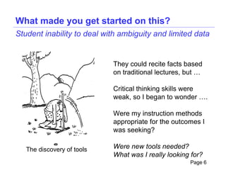 What made you get started on this?
Student inability to deal with ambiguity and limited data


                            They could recite facts based
                            on traditional lectures, but …

                            Critical thinking skills were
                            weak, so I began to wonder ….

                            Were my instruction methods
                            appropriate for the outcomes I
                            was seeking?

   The discovery of tools   Were new tools needed?
                            What was I really looking for?
                                                     Page 6
 