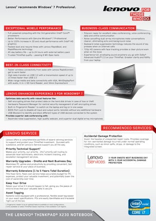 Lenovo®
recommends Windows®
7 Professional.
•	 Full-powered computing with the 3rd generation Intel® Core™
processors
•	 Better Performance with Genuine Windows® 7 Professional
•	 Up to 100% increase in 3D and visual performance with Intel® HD
graphics
•	 Fastest boot and resume times with Lenovo RapidBoot, and
RapidResume technology
•	 All-day battery life − up to 24 hours with external battery pack
•	 	Trusted ThinkPad quality - passing 8 Mil-Spec tests
Exceptional Mobile Performance Business-Class Communication
•	 Polycom ready for excellent video conferencing, voice conferencing,
data and online communication
•	 Noise cancelling dual-array microphones make conversations
clearer, eliminating echo and background noise
•	 Keyboard noise suppression technology reduces the sound of key
presses when on Internet calls
•	 720p HD camera with face tracking provides a clear picture even
when on the move
•	 Experience full, enveloping sound anywhere you go with Dolby®
Advanced Audio™ 2.0 on your ThinkPad. Greater clarity and fidility
from your laptop
•	 Faster wireless connectivity from wake with Lenovo RapidConnect
get to work faster
•	 High data transfer on USB 3.0 with a transmission speed of up to
10 times faster than USB 2.0
•	 Wide-range media and data connectivity with VGA, MiniDisplayPort
with audio, 4-in-1 SD Card Reader, and 34mm ExpressCard
Optimizes data security with robust features like:
•	 Self-encrypting drives that protect data on the hard disk drives in case of loss or theft
•	 Hardware Password Manager for central security management of self-encrypting drives
•	 Built-in Fingerprint Reader1
to switch on the laptop and log on in one swipe
•	 BIOS Port Lock to disable all input and output ports remotely without any additional hardware
•	 USB Blocker2 to identify and block different types of USB devices connected to the system
Provides superior web conferencing with:
•	 Keystroke noise suppression, high-quality webcam, and superior dual digital array microphones
Best-in-Class Connectivity
LENOVO ENHANCED EXPERIENCE 3 FOR WINDOWS® 7
LEnovo SERVICE
Recommended Services
1 Fingerprint reader is as an optional feature available on most configurations.
2 Only available on select ThinkPad Classic machines 3 Not available in all regions
Lenovo offers a comprehensive portfolio of award-winning services
to support and protect your ThinkPad investment. Succeed with
substance, and let Lenovo’s Service support you all the way.
Priority Technical Support3
Makes your priority, our priority. 24x7 priority call routing to
advanced-level technicians, electronic incident tracking, and
escalation management services.
Warranty Upgrades - Onsite and Next Business Day
Maximizes PC uptime and productivity by providing convenient, fast
repair service at your place of business
Warranty Extensions (1 to 5 Years Total Duration)
This fixed-term, fixed-cost service helps accurately budget for PC
expenses, protect your valuable investment, and potentially lower the
cost of ownership over time.
Keep Your Drive
Retain your drive if it should happen to fail, giving you the peace of
mind to know that your valuable data is secure
Asset Tagging
Systems come equipped with a professional, flexible asset tag based
on your exact specifications. PCs are easily identifiable and trackable
right out of the box.
Accidental Damage Protection
Avoid the hassles of unexpected repair costs. Provides coverage
for non-warranted damage incurred under normal operating
conditions, such as minor spills, drops, or damage to the
integrated screen.
3-year Onsite Next Business Day
with 3-year Accidental Damage
Protection
The Lenovo® ThinkPad® X230 Notebook
 
