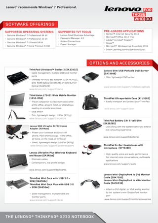 Lenovo®
recommends Windows®
7 Professional.
Pre-loaded Applications
•	 Norton™ Internet Security 2012
•	 Microsoft® Office 2012 Trial
•	 Adobe® Acrobat® Reader®
•	 Skype™
•	 Microsoft® Windows Live Essentials 2011
•	 Intel® Learning Series Software Suite
Supported Operating Systems
•	 Genuine Windows® 7 Professional 64 bit
•	 Genuine Windows® 7 Professional 32 bit
•	 Genuine Windows® 7 Ultimate 64 bit
•	 Genuine Windows® 7 Home Premium 64 bit
Supported TVT Tools
•	 Lenovo Small Business Advantage
•	 Password Manager 4.0
•	 Access Connections
•	 Power Manager
SOFTWARE OFFERINGS
Lenovo 90W Ultraslim AC/DC Combo
Adapter (41R4xxx)
•	 Power your notebook and your cell
phone, PDA where you go; in the office,
at home, on the road, or in the air
•	 Small, lightweight design: 0.88 lbs (400g)
www.lenovo.com/support/poweradapters
OPTIONS AND ACCESSORIES
ThinkPad Ultrabase™ Series 3 (0A33932)
•	 Cable management, multiple USB and monitor
ports
•	 Ultrabay for HDD Bay Adapter III (43N3412),
DVD-ROM Optical (0A65628) or DVD Burner
Optical (0A65626)
www.lenovo.com/support/docks
ThinkVision LT1421 Wide Mobile Monitor
(1452-DS6)
•	 Travel companion to view more data while
at the office, airport, hotel, or attending a
meeting in a conference room
•	 USB attach
•	 Thin, lightweight design: 1.8 lbs (835 g)
www.lenovo.com/support/monitors
Lenovo Slim USB Portable DVD Burner
(0A33988)
•	 Slim, lightweight DVD writer
www.lenovo.com/support/notebook/opticals
ThinkPad Mini Dock with USB 3.0 –
90W (0A6568x)
ThinkPad Mini Dock Plus with USB 3.0
– 90W (0A656xx)
•	 Cable management, multiple USB and
monitor ports
www.lenovo.com/support/docks
ThinkPad Battery 19+ 6-cell Slim
(0A36280)
•	 Uses along with the system battery to extend
the computing experience
www.lenovo.com/support/batteries
Lenovo Mini-DisplayPort to DVI Monitor
Cable (0B47090)
Lenovo Mini-DisplayPort to VGA Monitor
Cable (0A36536)
•	 Attach a DVI digital, or VGA analog monitor
to the system’s mini-DisplayPort monitor
port
www.lenovo.com/support/monitoraccessories
ThinkPad In-Ear Headphones with
microphone (57Y4488)
•	 High-quality voice and audio performance
for internet voice conversations, multimedia
applications
www.lenovo.com/support/audio
Lenovo Ultraslim Plus Wireless Keyboard
and Mouse (0A340xx)
•	 Eliminate cables
•	 Contemporary, low profile design
www.lenovo.com/support/keyboards
ThinkPad Ultraportable Case (41U5062)
•	 Easily transport and protect your ThinkPad
www.lenovo.com/support/cases
The Lenovo® ThinkPad® X230 Notebook
 