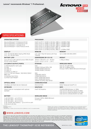 Lenovo®
recommends Windows®
7 Professional.
www.lenovo.com
SPECIFICATIONS
Operating System Processor
Genuine Windows® 7 Professional 64 bit
Genuine Windows® 7 Professional 32 bit
Genuine Windows® 7 Ultimate 64 bit
Genuine Windows® 7 Home Premium 64 bit
Intel® Core™ i7-3520M (2.90 GHz, 4MB L3, 1600MHz FSB)
Intel® Core™ i5-3360M (2.80 GHz, 3MB L3, 1600MHz FSB)
Intel® Core™ i5-3320M (2.60 GHz, 3MB L3, 1600MHz FSB)
Intel® Core™ i3-3210M (2.50 GHz, 3MB L3, 1600MHz FSB)5
Intel® Core™ i3 3110M (2.40 GHz, 3MB L3)
Intel® Core™ i3-2370M (2.40 GHz, 3MB L3, 1333MHz FSB)5
Display WEBCAM Memory
12.5” HD 300 NIT Wide-Viewing (IPS) Panel
12.5” HD 200 NIT Panel
Low-Light 720p HD Camera with Face
Tracking
Up to 16GB 1600 MHz DDR3
BATTERY LIFE±
DIMENSIONS (W X D X H) WEIGHT
Up to 24 hours with optional Lenovo 90W Ultraslim
AC/DC Combo Adapter
305mm x 206.5mm x 19 - 26.6mm
(12.01” x 8.13” x 0.75” - 1.05”)
1.34kg (2.96lbs)
I/O (INPUT/OUTPUT) PORTS STORAGE WIRELESS WWAN
(1) MiniDisplayPort with audio
(1) VGA
(2) USB 3.0
(1) USB 2.0
(1) Always on USB 2.0
(1) 4-in-1 SD Card Reader (SD/SDHC/SDXC/
MMC slot)
(1) Express Card 54mm
(1) Smart Card Reader6
HDD
320GB (7200rpm) OPAL FDE
320GB/500GB (5400rpm)
320GB/500GB (7200rpm)
SSD
16GB SSD mSATA7
128GB SSD SATA3
Intel® 180GB SSD SATA3
Intel® 240GB SSD SATA3
256GB TCG OPAL SSD SATA3
Gobi 4k LTE VzW/HSPA
Gobi 3K 14.4Mbps/HSPA
Ericsson HSPA+ WWAN Minicard (H5321gw)
OPTICAL DRIVE COMMUNICATION AUDIO
UltraBase with Multi-Burner (Optional) Ethernet RJ45 Dolby® Advanced Audio™ 2.0
KEYBOARD GRAPHICS WIFI
Island-style six-row keyboard with optional
backlight
Intel® HD Graphics ThinkPad BGN Wireless 1x1 BGN
Intel Centrino Wireless N2200 2x2 BGN
Intel Centrino Advanced N6205 2x2 AGN
Intel Centrino Ultimate N6300 3x3 AGN
BATTERY WIRELESS WWAN
4 cell (28.8 Wh) − up to 8.9 hrs
6 cell (62.4 Wh) − up to 9.9 hrs
9 cell (93.6 Wh) − up to 14.8 hrs
6 cell (64 Wh) Slice Battery − up to 24.9 hrs with
9 cell and 6 cell slice
Ericsson HSPA+ WWAN Minicard
(H5321gw)
MMG/WE/DS/Q1-13/28255
4 Qualify Only
5 Transaction CPU Offering
6 Select Models
7 16GB mSATA SSD is in addition to other Hard Drives and fits in the WWAN Slot. As a result it is not available with WWAN.
Lenovo reserves the right to alter product offerings and specifications at any time without notice. Models pictured are for illustration purposes only. Lenovo is not responsible for photographic or
typographic errors. Information advertise has no contractual effect. For full Lenovo product specifications visit www.lenovo.com. For a copy of applicable warranties, write to, Warranty Support
Dept, EMEA Services, Lenovo, Einsteinova 21, 851 01 Bratislava, Slovakia. Lenovo, the Lenovo logo, Rescue and Recovery, ThinkPad, ThinlCentre, ThinkStation, ThinkVantage, ThinkVision, IdeaPad,
OneKey, VeriFace ThinkPad Classic, Edge and Lenovo Essential and New World. New Thinking are trademarks or registered trademarks of Lenovo. Microsoft, Windows and Vista are trade marks or
registered trade marks of Microsoft Corporation. Intel, the Intel logo, Intel Core, Core Inside, Xeon and Xeon Inside are trade marks or registered trade marks of Intel Corporation in the U.S. and
other countries. Other brands and names may be claimed as property of others. ©2012 Lenovo. All rights reserved
The Lenovo® ThinkPad® X230 Notebook
±
Battery life is based on the MobileMark®2007 methodology and is an estimated maximum.
Actual battery life may vary based on many factors, including screen brightness, active
applications, features, power management settings, battery age and conditioning, and other
customer preferences
 
