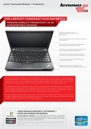 Lenovo®
recommends Windows®
7 Professional.
Powerful computing with 3rd
generation Intel® Core™ up to i7
processors
Sophisticated professional engineering
in a thin and lightweight design
Faster boot up and resume with mSATA, SSD,
Lenovo RapidBoot and RapidResume
Enhanced media and communication with
HD display, HD camera, and HD microphone
All-day computing and performance with
24 hours battery life
Immersive audio and communications
experience with Dolby® Advanced Audio™ 2.0
FREEDOM.MOBILITY.PRODUCTIVITY IN AN
ULTRAPORTABLE PACKAGE
The Lenovo® ThinkPad® X230 Notebook
The Lenovo® ThinkPad® X230 offers the power and expansive feature set of a full-size laptop in a thin and lightweight
ultraportable.ThinkPad® X230. Whether you are travelling around the world or commuting between offices, this powerful
laptop is easy to carry − at just 2.96lbs! Engineered for mobile professionals, the ThinkPad X230 is built on the 3rd
generation Intel® Core™ processor with workhorse performance from Intel® Turbo Boost technology 2.0.
The notebook offers world-class features which combines the speed of solid state drives with the storage capacity of
hard disk drives to increase boot time and application performance. Boot and resume the notebook much faster with
Lenovo RapidBoot and RapidResume. The SuperSpeed USB 3.0 allows you to transfer data ten times faster. The all-day
battery life keeps the laptop operational for 24 hours. Complete your work faster and have fun.
Taking mobile performance one step further is superior communications: HD display, 720p HD camera, HD microphone,
and Dolby® Advanced Audio™ 2.0. These exemplary features, combined with Lenovo’s globally recognized durability and
reliability, make the ThinkPad® X230 a must-have ultraportable.
Better Performance with Genuine Windows® 7
Professional
Fast and optimized for multimedia: Lenovo Enhanced Experience 3 for Windows® 7 uses RapidBoot
technology to start your PC 40% faster than a typical Windows® 7 computer*. And BootShield maintains
fast boot performance even after installing multiple applications. Plus, you can enjoy richer sound and
HD webcams. Find out more at www.lenovo.com/win7ee
*Available on certified models with Intel® Core™ i3, i5 or i7 processors. Claim is calculated by taking the average of Lenovo EE3 notebooks and desktops,
and compares it with averaged data from 49 competitor products of similar configuration (Intel® Core™ i3, i5 and i7 PCs only). Testing conducted by CNET
Labs, Beijing in December 2011, using the independent VTS tool to measure start-up time and other performance measurements. Performance will vary by
model and configuration.
LENOVO ENHANCED EXPERIENCE 3 FOR WINDOWS®
7.
Faster and optimized for business.
3
 