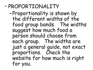 • PROPORTIONALITY
–Proportionality is shown by
the different widths of the
food group bands. The widths
suggest how much food a
person should choose from
each group. The widths are
just a general guide, not exact
proportions. Check the
website for how much is right
for you.
 
