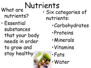 NutrientsWhat are
nutrients?
• Essential
substances
that your body
needs in order
to grow and
stay healthy
• Six categories of
nutrients:
•Carbohydrates
•Proteins
•Minerals
•Vitamins
•Fats
•Water
 