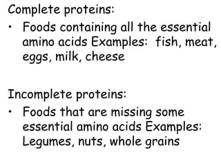 Complete proteins:
• Foods containing all the essential
amino acids Examples: fish, meat,
eggs, milk, cheese
Incomplete proteins:
• Foods that are missing some
essential amino acids Examples:
Legumes, nuts, whole grains
 
