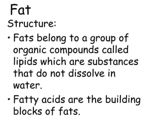 Fat
Structure:
• Fats belong to a group of
organic compounds called
lipids which are substances
that do not dissolve in
water.
• Fatty acids are the building
blocks of fats.
 