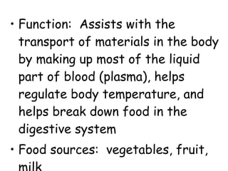 • Function: Assists with the
transport of materials in the body
by making up most of the liquid
part of blood (plasma), helps
regulate body temperature, and
helps break down food in the
digestive system
• Food sources: vegetables, fruit,
 
