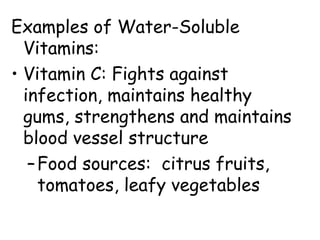 Examples of Water-Soluble
Vitamins:
• Vitamin C: Fights against
infection, maintains healthy
gums, strengthens and maintains
blood vessel structure
–Food sources: citrus fruits,
tomatoes, leafy vegetables
 