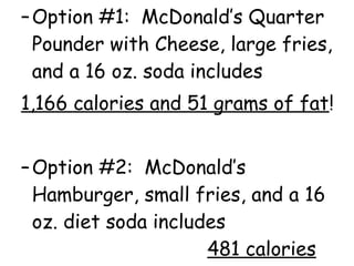 –Option #1: McDonald’s Quarter
Pounder with Cheese, large fries,
and a 16 oz. soda includes
1,166 calories and 51 grams of fat!
–Option #2: McDonald’s
Hamburger, small fries, and a 16
oz. diet soda includes
481 calories
 