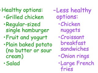–Healthy options:
•Grilled chicken
•Regular-sized
single hamburger
•Fruit and yogurt
•Plain baked potato
(no butter or sour
cream)
•Salad
–Less healthy
options:
•Chicken
nuggets
•Croissant
breakfast
sandwiches
•Onion rings
•Large French
fries
 