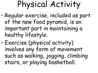 Physical Activity
• Regular exercise, included as part
of the new food pyramid, is an
important part in maintaining a
healthy lifestyle.
• Exercise (physical activity)
involves any form of movement
such as walking, jogging, climbing
stairs, or playing basketball.
 