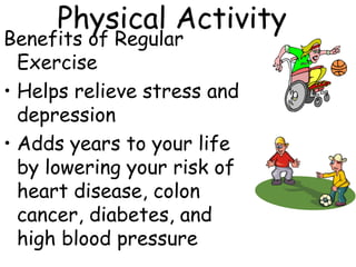 Physical Activity
Benefits of Regular
Exercise
• Helps relieve stress and
depression
• Adds years to your life
by lowering your risk of
heart disease, colon
cancer, diabetes, and
high blood pressure
 