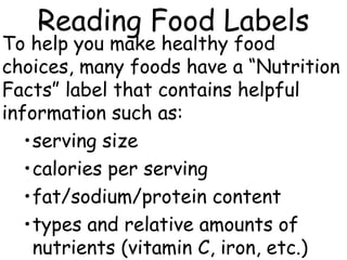 Reading Food Labels
To help you make healthy food
choices, many foods have a “Nutrition
Facts” label that contains helpful
information such as:
•serving size
•calories per serving
•fat/sodium/protein content
•types and relative amounts of
nutrients (vitamin C, iron, etc.)
 