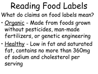 Reading Food Labels
What do claims on food labels mean?
• Organic - Made from foods grown
without pesticides, man-made
fertilizers, or genetic engineering
• Healthy - Low in fat and saturated
fat, contains no more than 360mg
of sodium and cholesterol per
serving
 