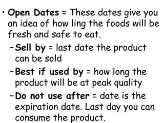 • Open Dates = These dates give you
an idea of how ling the foods will be
fresh and safe to eat.
–Sell by = last date the product
can be sold
–Best if used by = how long the
product will be at peak quality
–Do not use after = date is the
expiration date. Last day you can
consume the product.
 