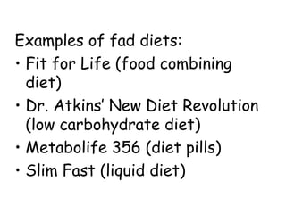 Examples of fad diets:
• Fit for Life (food combining
diet)
• Dr. Atkins’ New Diet Revolution
(low carbohydrate diet)
• Metabolife 356 (diet pills)
• Slim Fast (liquid diet)
 