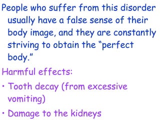 People who suffer from this disorder
usually have a false sense of their
body image, and they are constantly
striving to obtain the “perfect
body.”
Harmful effects:
• Tooth decay (from excessive
vomiting)
• Damage to the kidneys
 