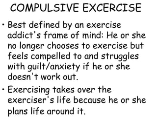 COMPULSIVE EXCERCISE
• Best defined by an exercise
addict's frame of mind: He or she
no longer chooses to exercise but
feels compelled to and struggles
with guilt/anxiety if he or she
doesn't work out.
• Exercising takes over the
exerciser's life because he or she
plans life around it.
 