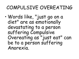 COMPULSIVE OVEREATING
• Words like, "just go on a
diet" are as emotionally
devastating to a person
suffering Compulsive
Overeating as "just eat" can
be to a person suffering
Anorexia.
 