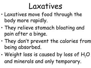 Laxatives
• Laxatives move food through the
body more rapidly.
• They relieve stomach bloating and
pain after a binge.
• They don’t prevent the calories from
being absorbed.
• Weight loss is caused by loss of H2O
and minerals and only temporary.
 