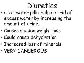 Diuretics
• a.k.a. water pills-help get rid of
excess water by increasing the
amount of urine.
• Causes sudden weight loss
• Could cause dehydration
• Increased loss of minerals
• VERY DANGEROUS
 