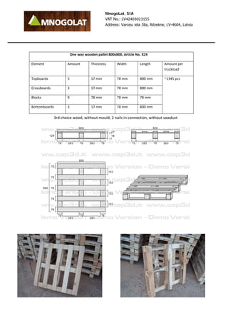MnogoLat, SIA 
VAT No.: LV42403023155 
Address: Varoņu iela 38a, Rēzekne, LV-4604, Latvia 
One way wooden pallet 800x800, Article No. X24 
Element Amount Thickness Width Length Amount per 
truckload 
Topboards 5 17 mm 78 mm 800 mm ~1345 pcs 
Crossboards 3 17 mm 78 mm 800 mm 
Blocks 9 78 mm 78 mm 78 mm 
Bottomboards 3 17 mm 78 mm 800 mm 
3rd choice wood, without mould, 2 nails in connection, without sawdust 
