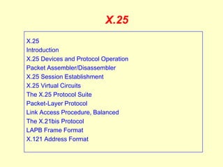 X.25
X.25
Introduction
X.25 Devices and Protocol Operation
Packet Assembler/Disassembler
X.25 Session Establishment
X.25 Virtual Circuits
The X.25 Protocol Suite
Packet-Layer Protocol
Link Access Procedure, Balanced
The X.21bis Protocol
LAPB Frame Format
X.121 Address Format
 